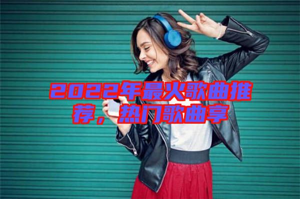 2022年最火歌曲推薦，熱門歌曲享