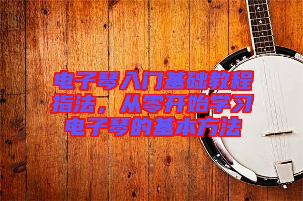 電子琴入門基礎(chǔ)教程指法，從零開始學(xué)習(xí)電子琴的基本方法