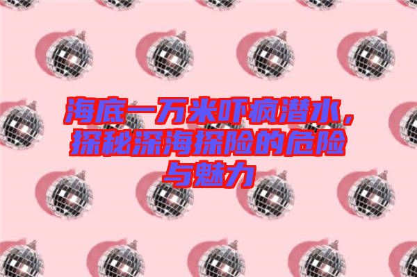 海底一萬米嚇瘋潛水，探秘深海探險的危險與魅力