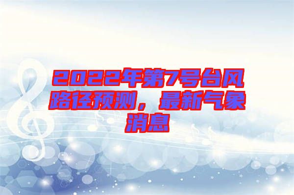 2022年第7號(hào)臺(tái)風(fēng)路徑預(yù)測(cè)，最新氣象消息