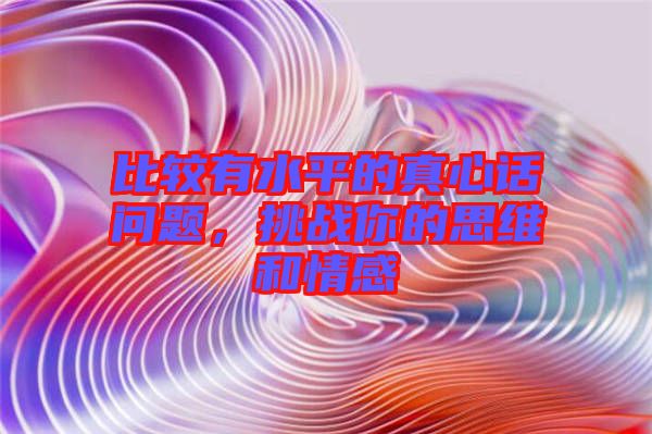 比較有水平的真心話問題，挑戰(zhàn)你的思維和情感