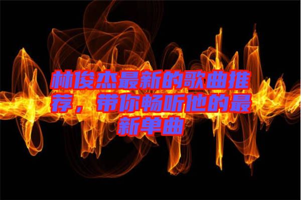 林俊杰最新的歌曲推薦，帶你暢聽(tīng)他的最新單曲