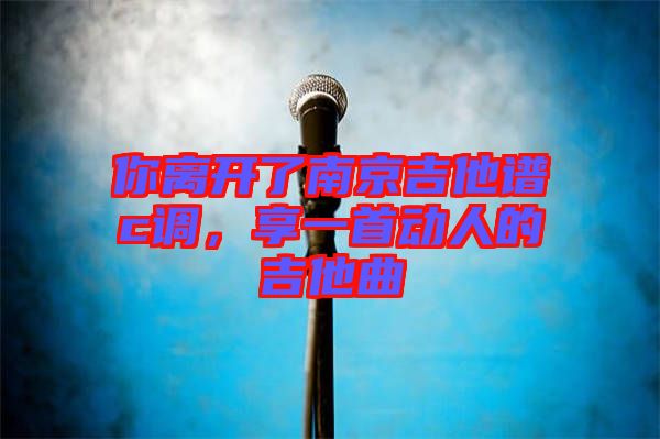 你離開了南京吉他譜c調(diào)，享一首動人的吉他曲