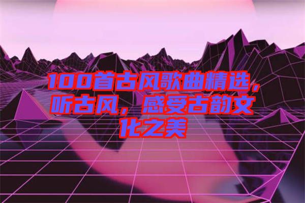 100首古風(fēng)歌曲精選，聽古風(fēng)，感受古韻文化之美
