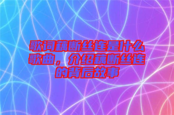 歌詞藕斷絲連是什么歌曲，介紹藕斷絲連的背后故事