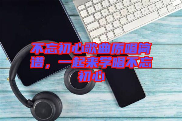 不忘初心歌曲原唱簡譜，一起來學(xué)唱不忘初心