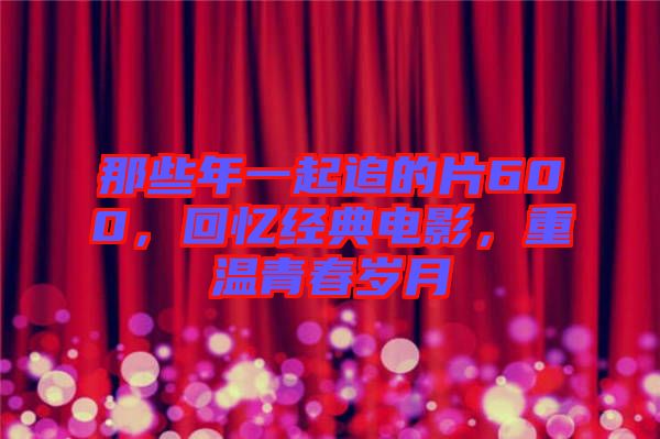 那些年一起追的片600，回憶經(jīng)典電影，重溫青春歲月
