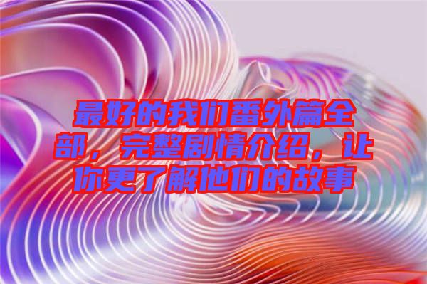 最好的我們番外篇全部，完整劇情介紹，讓你更了解他們的故事