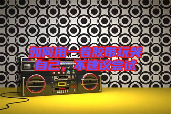 如何用一卷膠帶玩哭自己，不建議嘗試