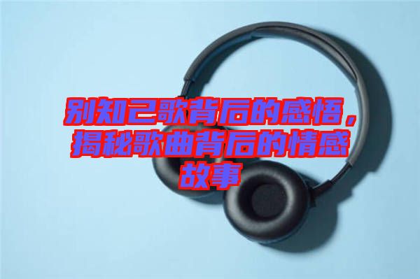 別知己歌背后的感悟，揭秘歌曲背后的情感故事