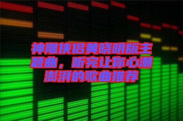 神雕俠侶黃曉明版主題曲，聽完讓你心潮澎湃的歌曲推薦