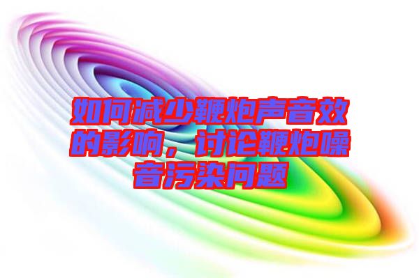 如何減少鞭炮聲音效的影響，討論鞭炮噪音污染問(wèn)題