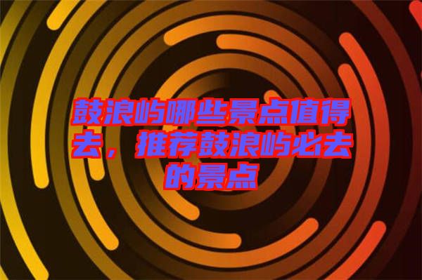 鼓浪嶼哪些景點(diǎn)值得去，推薦鼓浪嶼必去的景點(diǎn)