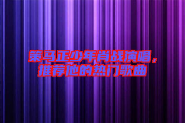 策馬正少年肖戰(zhàn)演唱，推薦他的熱門歌曲