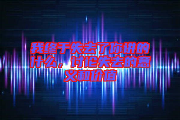 我終于失去了你講的什么，討論失去的意義和價值