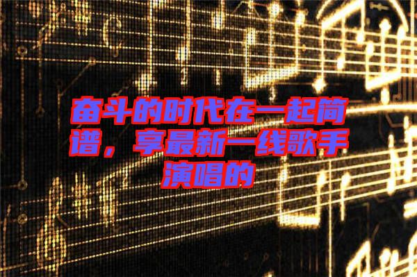 奮斗的時(shí)代在一起簡(jiǎn)譜，享最新一線歌手演唱的