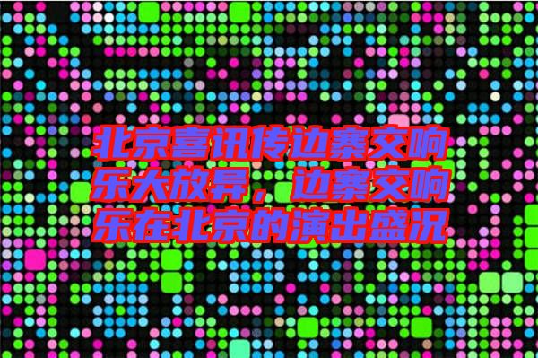 北京喜訊傳邊寨交響樂大放異，邊寨交響樂在北京的演出盛況