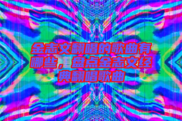 金志文翻唱的歌曲有哪些，盤點金志文經(jīng)典翻唱歌曲