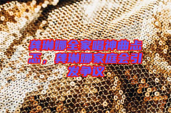 龔琳娜全家唱神曲忐忑，龔琳娜家庭會(huì)引發(fā)爭議