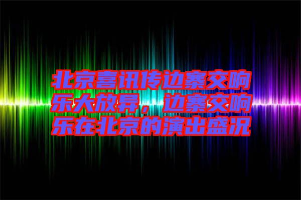 北京喜訊傳邊寨交響樂大放異，邊寨交響樂在北京的演出盛況