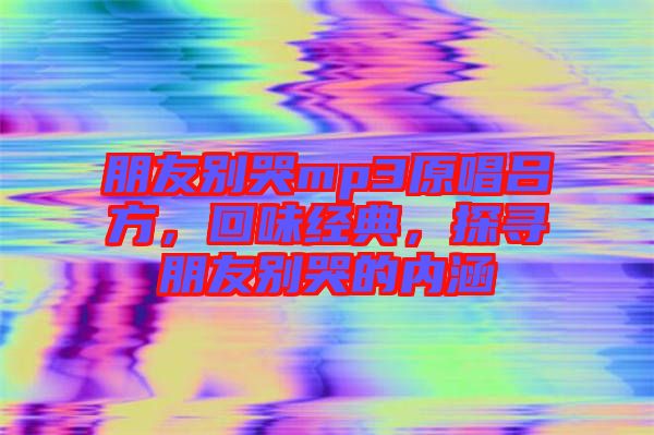 朋友別哭mp3原唱呂方，回味經(jīng)典，探尋朋友別哭的內(nèi)涵