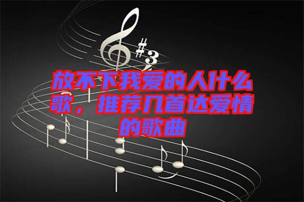 放不下我愛的人什么歌，推薦幾首達(dá)愛情的歌曲