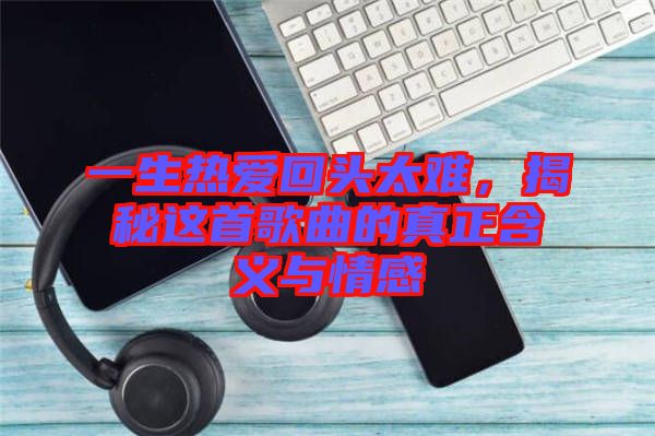 一生熱愛回頭太難，揭秘這首歌曲的真正含義與情感