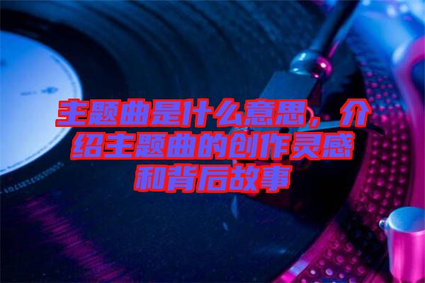 主題曲是什么意思，介紹主題曲的創(chuàng)作靈感和背后故事
