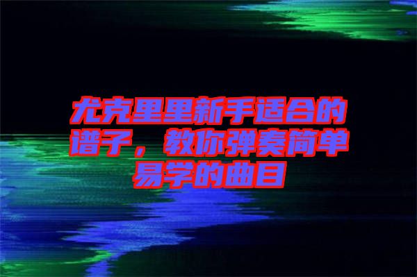 尤克里里新手適合的譜子，教你彈奏簡單易學(xué)的曲目