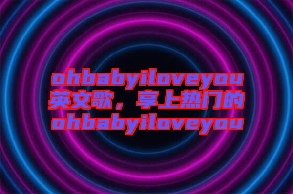 ohbabyiloveyou英文歌，享上熱門的ohbabyiloveyou