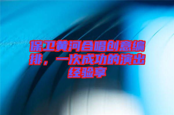 保衛(wèi)黃河合唱?jiǎng)?chuàng)意編排，一次成功的演出經(jīng)驗(yàn)享