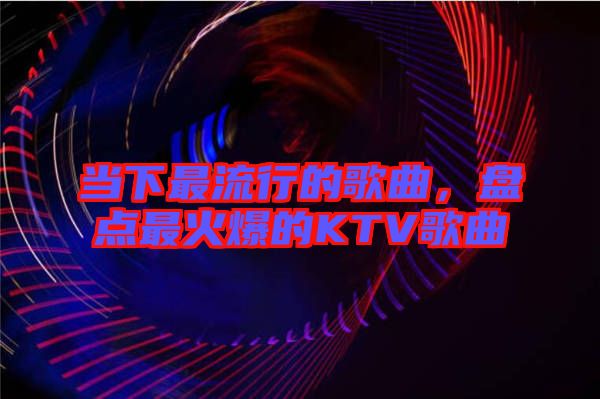 當(dāng)下最流行的歌曲，盤點(diǎn)最火爆的KTV歌曲