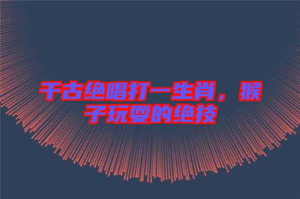 千古絕唱打一生肖，猴子玩耍的絕技