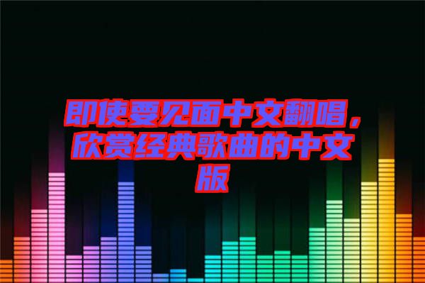 即使要見(jiàn)面中文翻唱，欣賞經(jīng)典歌曲的中文版