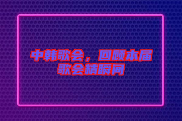 中韓歌會(huì)，回顧本屆歌會(huì)精瞬間