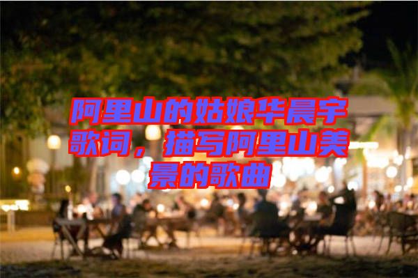 阿里山的姑娘華晨宇歌詞，描寫阿里山美景的歌曲