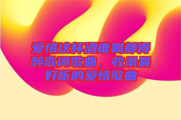 愛情這杯酒誰喝都得醉歌詞歌曲，收錄最好聽的愛情歌曲