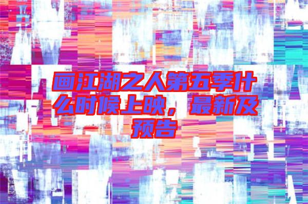 畫江湖之人第五季什么時候上映，最新及預告