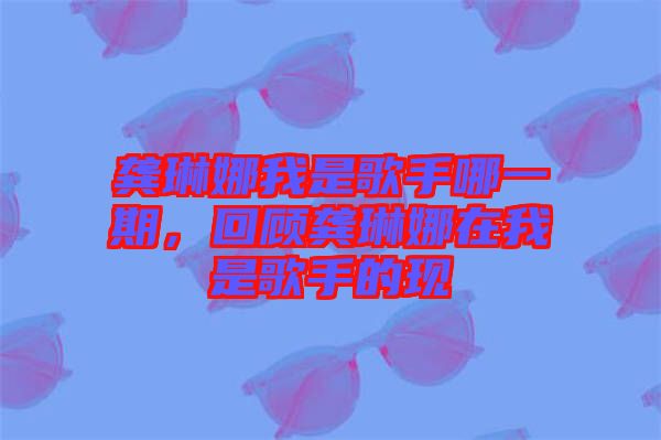 龔琳娜我是歌手哪一期，回顧龔琳娜在我是歌手的現(xiàn)