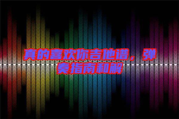 真的喜歡你吉他譜，彈奏指南和解