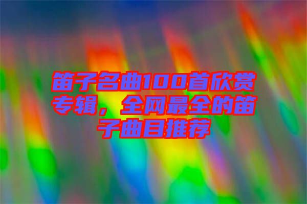 笛子名曲100首欣賞專輯，全網(wǎng)最全的笛子曲目推薦