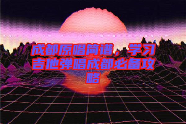 成都原唱簡譜，學(xué)習(xí)吉他彈唱成都必備攻略