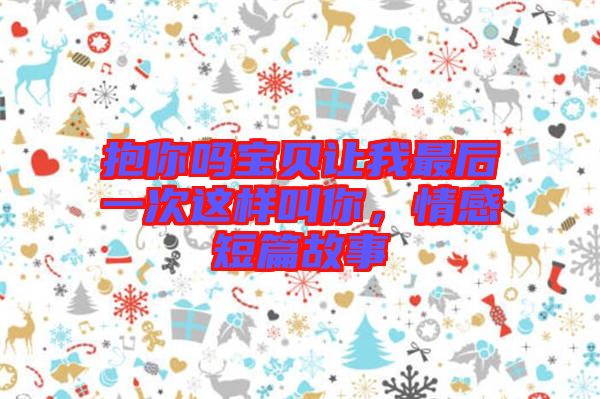 抱你嗎寶貝讓我最后一次這樣叫你，情感短篇故事