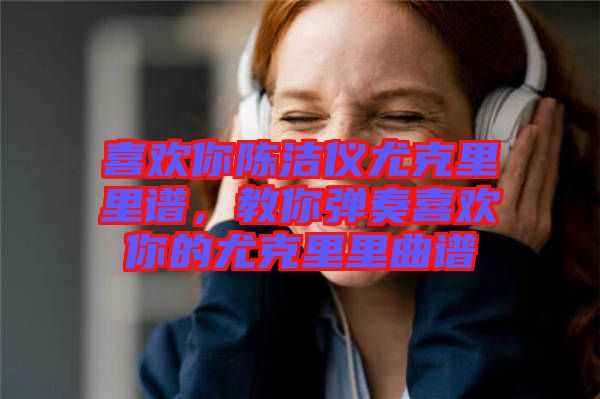 喜歡你陳潔儀尤克里里譜，教你彈奏喜歡你的尤克里里曲譜