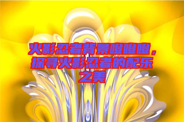 火影忍者背景噔噔噔，探尋火影忍者的配樂之美