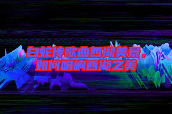白蛇傳歌曲西湖美景，如何唱響西湖之美