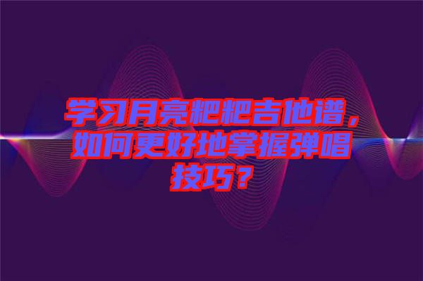 學(xué)習(xí)月亮粑粑吉他譜，如何更好地掌握彈唱技巧？