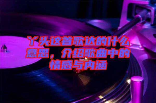 丫頭這首歌達(dá)的什么意思，介紹歌曲中的情感與內(nèi)涵