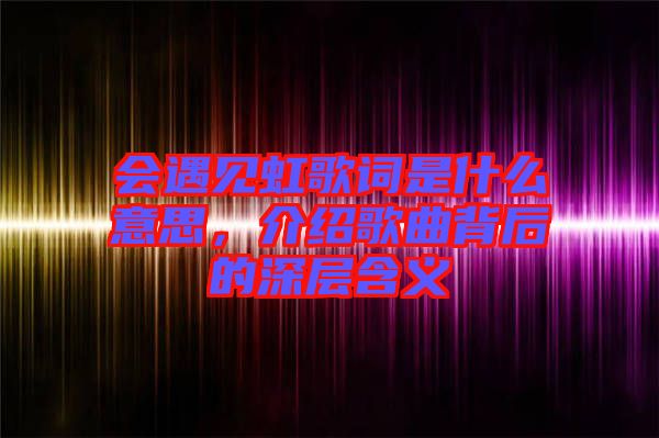 會(huì)遇見虹歌詞是什么意思，介紹歌曲背后的深層含義