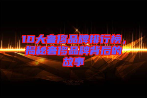 10大奢侈品牌排行榜，揭秘奢侈品牌背后的故事